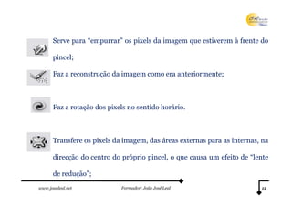 Serve para “empurrar” os pixels da imagem que estiverem à frente do

      pincel;

      Faz a reconstrução da imagem como era anteriormente;



      Faz a rotação dos pixels no sentido horário.



      Transfere os pixels da imagem, das áreas externas para as internas, na

      direcção do centro do próprio pincel, o que causa um efeito de “lente

      de redução”;
www.joaoleal.net            Formador: João José Leal                     12
 