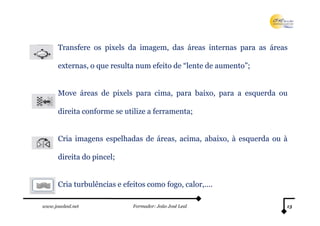 Transfere os pixels da imagem, das áreas internas para as áreas

      externas, o que resulta num efeito de “lente de aumento”;


      Move áreas de pixels para cima, para baixo, para a esquerda ou

      direita conforme se utilize a ferramenta;


      Cria imagens espelhadas de áreas, acima, abaixo, à esquerda ou à

      direita do pincel;


      Cria turbulências e efeitos como fogo, calor,….

www.joaoleal.net            Formador: João José Leal                 13
 