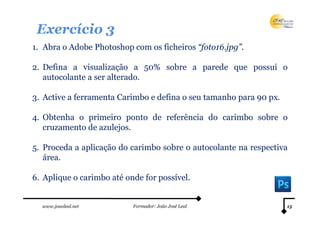 Exercício 3
1. Abra o Adobe Photoshop com os ficheiros “foto16.jpg”.

2. Defina a visualização a 50% sobre a parede que possui o
   autocolante a ser alterado.

3. Active a ferramenta Carimbo e defina o seu tamanho para 90 px.

4. Obtenha o primeiro ponto de referência do carimbo sobre o
   cruzamento de azulejos.

5. Proceda a aplicação do carimbo sobre o autocolante na respectiva
   área.

6. Aplique o carimbo até onde for possível.


  www.joaoleal.net         Formador: João José Leal                 15
 