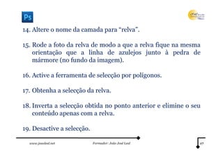 14. Altere o nome da camada para “relva”.

15. Rode a foto da relva de modo a que a relva fique na mesma
    orientação que a linha de azulejos junto à pedra de
    mármore (no fundo da imagem).

16. Active a ferramenta de selecção por polígonos.

17. Obtenha a selecção da relva.

18. Inverta a selecção obtida no ponto anterior e elimine o seu
    conteúdo apenas com a relva.

19. Desactive a selecção.

  www.joaoleal.net          Formador: João José Leal          17
 