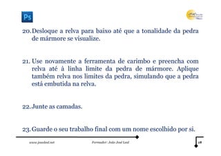 20.Desloque a relva para baixo até que a tonalidade da pedra
   de mármore se visualize.


21. Use novamente a ferramenta de carimbo e preencha com
    relva até à linha limite da pedra de mármore. Aplique
    também relva nos limites da pedra, simulando que a pedra
    está embutida na relva.


22. Junte as camadas.


23. Guarde o seu trabalho final com um nome escolhido por si.
  www.joaoleal.net      Formador: João José Leal                18
 