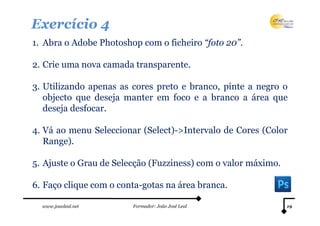 Exercício 4
1. Abra o Adobe Photoshop com o ficheiro “foto 20”.

2. Crie uma nova camada transparente.

3. Utilizando apenas as cores preto e branco, pinte a negro o
   objecto que deseja manter em foco e a branco a área que
   deseja desfocar.

4. Vá ao menu Seleccionar (Select)->Intervalo de Cores (Color
   Range).

5. Ajuste o Grau de Selecção (Fuzziness) com o valor máximo.

6. Faço clique com o conta-gotas na área branca.

  www.joaoleal.net      Formador: João José Leal               19
 