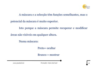 A máscara e a selecção têm funções semelhantes, mas o

potencial da máscara é muito superior.

         Isto porque a máscara permite recuperar e modificar

áreas não visíveis em qualquer altura.

         Numa máscara:

                       Preto= ocultar

                       Branco = mostrar

 www.joaoleal.net        Formador: João José Leal                4
 