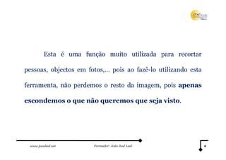 Esta é uma função muito utilizada para recortar

pessoas, objectos em fotos,… pois ao fazê-lo utilizando esta

ferramenta, não perdemos o resto da imagem, pois apenas

escondemos o que não queremos que seja visto.




 www.joaoleal.net      Formador: João José Leal                6
 