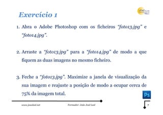 Exercício 1
1. Abra o Adobe Photoshop com os ficheiros “foto13.jpg” e
  “foto14.jpg”.


2. Arraste a “foto13.jpg” para a “foto14.jpg” de modo a que
  fiquem as duas imagens no mesmo ficheiro.


3. Feche a “foto13.jpg”. Maximize a janela de visualização da
  sua imagem e reajuste a posição de modo a ocupar cerca de
  75% da imagem total.

  www.joaoleal.net       Formador: João José Leal               7
 