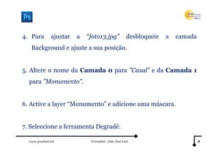 4. Para         ajustar   a   “foto13.jpg”           desbloqueie   a   camada
   Background e ajuste a sua posição.


5. Altere o nome da Camada 0 para ”Casal” e da Camada 1
  para ”Monumento”.


6. Active a layer “Monumento” e adicione uma máscara.


7. Seleccione a ferramenta Degradê.

  www.joaoleal.net             Formador: João José Leal                         8
 