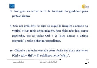 8. Configure as novas cores de transição do gradiente para
 preto e branco.


9. Crie um gradiente no topo da segunda imagem e arraste na
 vertical até ao meio dessa imagem. Se o efeito não ficou como
 pretendia, use as teclas Ctrl + Z (para anular a última
 operação) e volte a efectuar o gradiente.


10. Obtenha a terceira camada como fusão das duas existentes
 (Ctrl + Alt + Shift + E) e defina o nome “efeito”.

  www.joaoleal.net       Formador: João José Leal            9
 