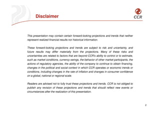 Disclaimer



This presentation may contain certain forward-looking projections and trends that neither
represent realized financial results nor historical information.

These forward-looking projections and trends are subject to risk and uncertainty, and
future results may differ materially from the projections. Many of these risks and
uncertainties are related to factors that are beyond CCR’s ability to control or to estimate,
such as market conditions, currency swings, the behavior of other market participants, the
actions of regulatory agencies, the ability of the company to continue to obtain financing,
changes in the political and social context in which CCR operates or economic trends or
conditions, including changes in the rate of inflation and changes in consumer confidence
on a global, national or regional scale.

Readers are advised not to fully trust these projections and trends. CCR is not obliged to
publish any revision of these projections and trends that should reflect new events or
circumstances after the realization of this presentation.



                                                                                                2
 