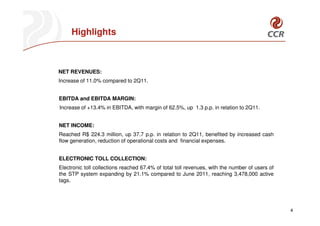 Highlights



NET REVENUES:
Increase of 11.0% compared to 2Q11.


EBITDA and EBITDA MARGIN:
Increase of +13.4% in EBITDA, with margin of 62.5%, up 1.3 p.p. in relation to 2Q11.


NET INCOME:
Reached R$ 224.3 million, up 37.7 p.p. in relation to 2Q11, benefited by increased cash
flow generation, reduction of operational costs and financial expenses.


ELECTRONIC TOLL COLLECTION:
Electronic toll collections reached 67.4% of total toll revenues, with the number of users of
the STP system expanding by 21.1% compared to June 2011, reaching 3,478,000 active
tags.




                                                                                                4
 