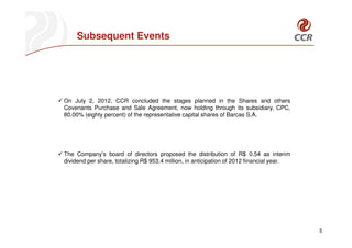 Subsequent Events




On July 2, 2012, CCR concluded the stages planned in the Shares and others
Covenants Purchase and Sale Agreement, now holding through its subsidiary, CPC,
80.00% (eighty percent) of the representative capital shares of Barcas S.A.




The Company’s board of directors proposed the distribution of R$ 0.54 as interim
dividend per share, totalizing R$ 953.4 million, in anticipation of 2012 financial year.




                                                                                           5
 