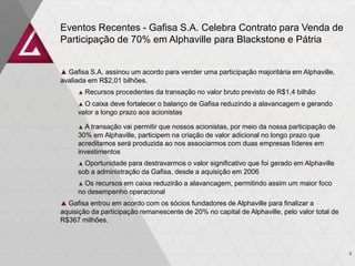 Eventos Recentes - Gafisa S.A. Celebra Contrato para Venda de
Participação de 70% em Alphaville para Blackstone e Pátria
▲ Gafisa S.A. assinou um acordo para vender uma participação majoritária em Alphaville,
avaliada em R$2,01 bilhões.
▲ Recursos procedentes da transação no valor bruto previsto de R$1,4 bilhão
▲ O caixa deve fortalecer o balanço de Gafisa reduzindo a alavancagem e gerando
valor a longo prazo aos acionistas
▲ A transação vai permitir que nossos acionistas, por meio da nossa participação de
30% em Alphaville, participem na criação de valor adicional no longo prazo que
acreditamos será produzida ao nos associarmos com duas empresas líderes em
investimentos
▲ Oportunidade para destravarmos o valor significativo que foi gerado em Alphaville
sob a administração da Gafisa, desde a aquisição em 2006
▲ Os recursos em caixa reduzirão a alavancagem, permitindo assim um maior foco
no desempenho operacional
▲ Gafisa entrou em acordo com os sócios fundadores de Alphaville para finalizar a
aquisição da participação remanescente de 20% no capital de Alphaville, pelo valor total de
R$367 milhões.
2
 