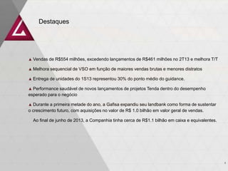 Destaques
3
▲ Vendas de R$554 milhões, excedendo lançamentos de R$461 milhões no 2T13 e melhora T/T
▲ Melhora sequencial de VSO em função de maiores vendas brutas e menores distratos
▲ Entrega de unidades do 1S13 representou 30% do ponto médio do guidance.
▲ Performance saudável de novos lançamentos de projetos Tenda dentro do desempenho
esperado para o negócio
▲ Durante a primeira metade do ano, a Gafisa expandiu seu landbank como forma de sustentar
o crescimento futuro, com aquisições no valor de R$ 1.0 bilhão em valor geral de vendas.
Ao final de junho de 2013, a Companhia tinha cerca de R$1.1 bilhão em caixa e equivalentes.
 