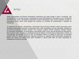 Aviso
Nesta apresentação nós fazemos declarações prospectivas que estão sujeitas a riscos e incertezas. Tais
declarações têm como base crenças e suposições de nossa Administração e informações a que a Companhia
atualmente tem acesso. Declarações prospectivas incluem informações sobre nossas intenções, crenças ou
expectativas atuais, assim como aquelas dos membros do Conselho de Administração e Diretores da
Companhia.
As ressalvas com relação a declarações e informações acerca do futuro também incluem informações sobre
resultados operacionais possíveis ou presumidos, bem como declarações que são precedidas, seguidas ou
que incluem as palavras “acredita”, "poderá", "irá", "continua", "espera", "prevê", "pretende", "planeja", "estima"
ou expressões semelhantes. As declarações e informações sobre o futuro não são garantias de desempenho.
Elas envolvem riscos, incertezas e suposições porque se referem a eventos futuros, dependendo, portanto, de
circunstâncias que poderão ocorrer ou não. Os resultados futuros e a criação de valor para os acionistas
poderão diferir de maneira significativa daqueles expressos ou sugeridos pelas declarações prospectivas.
Muitos dos fatores que determinarão estes resultados e valores estão além da nossa capacidade ou
habilidade de controle ou previsão.
1
 