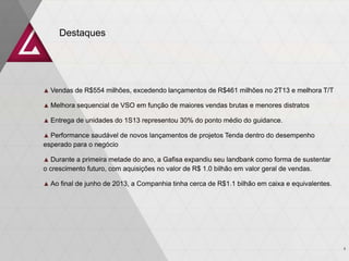Destaques
3
▲ Vendas de R$554 milhões, excedendo lançamentos de R$461 milhões no 2T13 e melhora T/T
▲ Melhora sequencial de VSO em função de maiores vendas brutas e menores distratos
▲ Entrega de unidades do 1S13 representou 30% do ponto médio do guidance.
▲ Performance saudável de novos lançamentos de projetos Tenda dentro do desempenho
esperado para o negócio
▲ Durante a primeira metade do ano, a Gafisa expandiu seu landbank como forma de sustentar
o crescimento futuro, com aquisições no valor de R$ 1.0 bilhão em valor geral de vendas.
▲ Ao final de junho de 2013, a Companhia tinha cerca de R$1.1 bilhão em caixa e equivalentes.
 