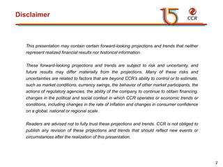 voltar início
Disclaimer
This presentation may contain certain forward-looking projections and trends that neither
represent realized financial results nor historical information.
These forward-looking projections and trends are subject to risk and uncertainty, and
future results may differ materially from the projections. Many of these risks and
uncertainties are related to factors that are beyond CCR’s ability to control or to estimate,
such as market conditions, currency swings, the behavior of other market participants, the
actions of regulatory agencies, the ability of the company to continue to obtain financing,
changes in the political and social context in which CCR operates or economic trends or
conditions, including changes in the rate of inflation and changes in consumer confidence
on a global, national or regional scale.
Readers are advised not to fully trust these projections and trends. CCR is not obliged to
publish any revision of these projections and trends that should reflect new events or
circumstances after the realization of this presentation.
2
 