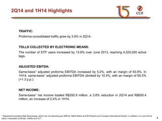 voltar início
2Q14 and 1H14 Highlights
TRAFFIC:
Proforma consolidated traffic grew by 3.9% in 2Q14.
TOLLS COLLECTED BY ELECTRONIC MEANS:
The number of STP users increased by 13.6% over June 2013, reaching 4,525,000 active
tags.
ADJUSTED EBITDA:
Same-basis1 adjusted proforma EBITDA increased by 5.2%, with an margin of 63.9%. In
1H14, same-basis1 adjusted proforma EBITDA climbed by 10.4%, with an margin of 65.5%
(+1.3 p.p.).
NET INCOME:
Same-basis1 net income totaled R$292.9 million, a 3.8% reduction in 2Q14 and R$655.4
million, an increase of 2.4% in 1H14.
1 Adjustment excluding New Businesses, which are not operating yet (MSVia, Metrô Bahia and BH Airport) and Curaçao International Airport. In addition, on a pro-forma
basis, it excludes Controlar, ViaRio and VLT. 4
 