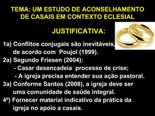 TEMA: UM ESTUDO DE ACONSELHAMENTO DE CASAIS EM CONTEXTO ECLESIAL 1a) Conflitos conjugais são inevitáveis,  de acordo com  Poujol (1999). 2a) Segundo Friesen (2004):   - Casar desencadeia  processo de crise; - A igreja precisa entender sua ação pastoral. 3a) Conforme Santos (2008), a igreja deve ser  uma comunidade de saúde integral. 4º) Fornecer material indicativo da prática da  igreja no apoio a casais. JUSTIFICATIVA: 