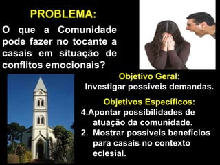 O que a Comunidade pode fazer no tocante a casais em situação de conflitos emocionais? Objetivo Geral: Investigar possíveis demandas. Objetivos Específicos: Apontar possibilidades de  atuação da comunidade. 2.  Mostrar possíveis benefícios  para casais no contexto  eclesial. PROBLEMA: 