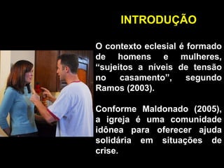 INTRODUÇÃO O contexto eclesial é formado de homens e mulheres, “sujeitos a níveis de tensão no casamento”, segundo Ramos (2003). Conforme Maldonado (2005), a igreja é uma comunidade idônea para oferecer ajuda solidária em situações de crise. 