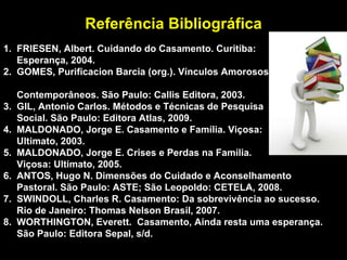 Referência Bibliográfica 1.  FRIESEN, Albert. Cuidando do Casamento. Curitiba: Esperança, 2004. 2.  GOMES, Purificacion Barcia (org.). Vínculos Amorosos  Contemporâneos. São Paulo: Callis Editora, 2003. 3.  GIL, Antonio Carlos. Métodos e Técnicas de Pesquisa Social. São Paulo: Editora Atlas, 2009. 4.  MALDONADO, Jorge E. Casamento e Família. Viçosa:  Ultimato, 2003. 5.  MALDONADO, Jorge E. Crises e Perdas na Família.  Viçosa: Ultimato, 2005. 6.  ANTOS, Hugo N. Dimensões do Cuidado e Aconselhamento  Pastoral. São Paulo: ASTE; São Leopoldo: CETELA, 2008. 7.  SWINDOLL, Charles R. Casamento: Da sobrevivência ao sucesso.  Rio de Janeiro: Thomas Nelson Brasil, 2007. 8.  WORTHINGTON, Everett.  Casamento, Ainda resta uma esperança.  São Paulo: Editora Sepal, s/d.  
