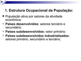 1. Estrutura Ocupacional da População:
   População ativa por setores da atividade
    econômica:
   Países desenvolvidos: setores terciário e
    secundário;
   Países subdesenvolvidos: setor primário;
   Países subdesenvolvidos industrializados:
    setores primário, secundário e terciário;
 