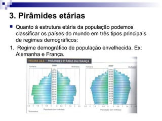 3. Pirâmides etárias
  Quanto à estrutura etária da população podemos
   classificar os países do mundo em três tipos principais
   de regimes demográficos:
1. Regime demográfico de população envelhecida. Ex:
   Alemanha e França.
 