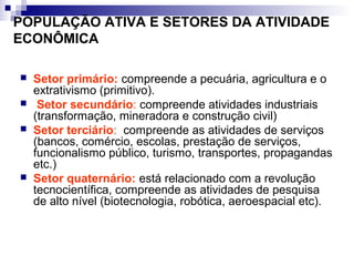 POPULAÇÃO ATIVA E SETORES DA ATIVIDADE
ECONÔMICA

   Setor primário: compreende a pecuária, agricultura e o
    extrativismo (primitivo).
    Setor secundário: compreende atividades industriais
    (transformação, mineradora e construção civil)
   Setor terciário: compreende as atividades de serviços
    (bancos, comércio, escolas, prestação de serviços,
    funcionalismo público, turismo, transportes, propagandas
    etc.)
   Setor quaternário: está relacionado com a revolução
    tecnocientífica, compreende as atividades de pesquisa
    de alto nível (biotecnologia, robótica, aeroespacial etc).
 