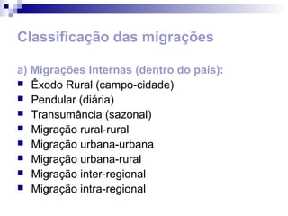 Classificação das migrações

a) Migrações Internas (dentro do país):
 Êxodo Rural (campo-cidade)
 Pendular (diária)
 Transumância (sazonal)
 Migração rural-rural
 Migração urbana-urbana
 Migração urbana-rural
 Migração inter-regional
 Migração intra-regional
 