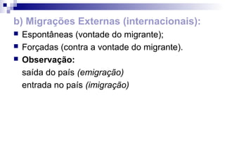 b) Migrações Externas (internacionais):
   Espontâneas (vontade do migrante);
   Forçadas (contra a vontade do migrante).
   Observação:
    saída do país (emigração)
    entrada no país (imigração)
 