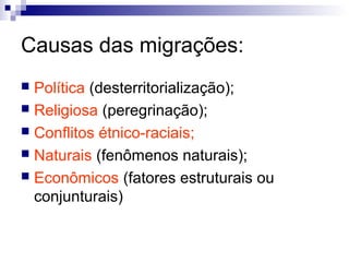 Causas das migrações:
 Política (desterritorialização);
 Religiosa (peregrinação);
 Conflitos étnico-raciais;
 Naturais (fenômenos naturais);
 Econômicos (fatores estruturais ou
  conjunturais)
 