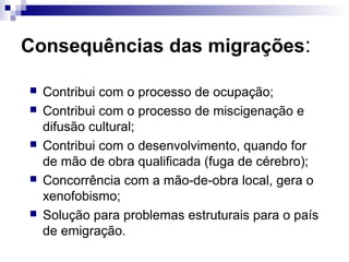 Consequências das migrações:

   Contribui com o processo de ocupação;
   Contribui com o processo de miscigenação e
    difusão cultural;
   Contribui com o desenvolvimento, quando for
    de mão de obra qualificada (fuga de cérebro);
   Concorrência com a mão-de-obra local, gera o
    xenofobismo;
   Solução para problemas estruturais para o país
    de emigração.
 