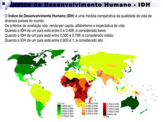 Índice de Desenvolvimento Humano - IDH
O Índice de Desenvolvimento Humano (IDH) é uma medida comparativa da qualidade de vida de
diversos países do mundo.
Os critérios de avaliação são: renda per capita, alfabetismo e expectativa de vida
Quando o IDH de um país está entre 0 e 0,499, é considerado baixo.
Quando o IDH de um país está entre 0,500 e 0,799, é considerado médio.
Quando o IDH de um país está entre 0,800 e 1, é considerado alto




                               ██ n/a           ██ 0.700-0.749   ██ 0.450-0.499
                               ██ 0.950 até 1   ██ 0.650-0.699   ██ 0.400-0.449
                               ██ 0.900-0.949   ██ 0.600-0.649   ██ 0.350-0.399
                               ██ 0.850-0.899   ██ 0.550-0.599   ██ 0.300-0.349
                               ██ 0.800-0.849   ██ 0.500-0.549   ██ abaixo de
                               ██ 0.750-0.799                    0.300
 