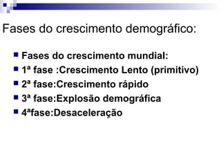 Fases do crescimento demográfico:

  Fases do crescimento mundial:
  1ª fase :Crescimento Lento (primitivo)
  2ª fase:Crescimento rápido
  3ª fase:Explosão demográfica
  4ªfase:Desaceleração
 