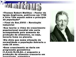 •Thomas Robert Malthus – Pastor da
Igreja Anglicana, publivcou em 1798
o livro “ Um ensaio sobre o princípio
da população”
• Final do Sec.XVIII – Revolução
Industrial
•Sua teoria: o ritmo do crescimento
populacional mundial não seria
acompanhado pelo aumento da
produção de alimentos, ou seja,
haveria fome no planeta.
•Ele dizia que numa situação de
normalidade a população dobraria a
cada 25 anos.
•Esse crescimento se daria em
progressão geométrica
(1,2,4,8,16,32,64...) enquanto a
produção de alimento cresceria em
 