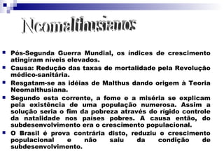    Pós-Segunda Guerra Mundial, os índices de crescimento
    atingiram níveis elevados.
   Causa: Redução das taxas de mortalidade pela Revolução
    médico-sanitária.
   Resgatam-se as idéias de Malthus dando origem à Teoria
    Neomalthusiana.
   Segundo esta corrente, a fome e a miséria se explicam
    pela existência de uma população numerosa. Assim a
    solução seria o fim da pobreza através do rígido controle
    da natalidade nos países pobres. A causa então, do
    subdesenvolvimento era o crescimento populacional.
   O Brasil é prova contrária disto, reduziu o crescimento
    populacional     e    não   saiu    da    condição     de
    subdesenvolvimento.
 