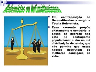    Em     contraposição    ao
    Neomalthusianos surgiu a
    Teoria Reformista.
   Essa    corrente   propõe
    exatamente o contrário: a
    causa da pobreza não
    está     no   contingente
    populacional e sim na má
    distribuição de renda, que
    não permite que estas
    nações     desfrutem    de
    melhores condições de
    vida.
 