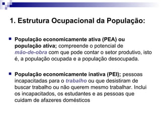 1. Estrutura Ocupacional da População:

   População economicamente ativa (PEA) ou
    população ativa; compreende o potencial de
    mão-de-obra com que pode contar o setor produtivo, isto
    é, a população ocupada e a população desocupada.

   População economicamente inativa (PEI); pessoas
    incapacitadas para o trabalho ou que desistiram de
    buscar trabalho ou não querem mesmo trabalhar. Inclui
    os incapacitados, os estudantes e as pessoas que
    cuidam de afazeres domésticos
 