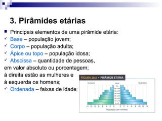 3. Pirâmides etárias
  Principais elementos de uma pirâmide etária:
 Base – população jovem;
 Corpo – população adulta;
 Ápice ou topo – população idosa;
 Abscissa – quantidade de pessoas,

em valor absoluto ou porcentagem;
à direita estão as mulheres e
à esquerda os homens;
 Ordenada – faixas de idade;
 