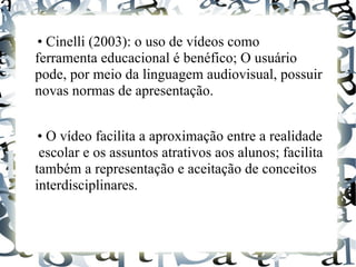 • Cinelli (2003): o uso de vídeos como
ferramenta educacional é benéfico; O usuário
pode, por meio da linguagem audiovisual, possuir
novas normas de apresentação.


 • O vídeo facilita a aproximação entre a realidade
 escolar e os assuntos atrativos aos alunos; facilita
também a representação e aceitação de conceitos
interdisciplinares.
 