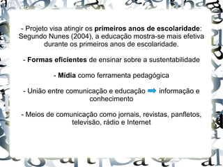 - Projeto visa atingir os primeiros anos de escolaridade:
Segundo Nunes (2004), a educação mostra-se mais efetiva
         durante os primeiros anos de escolaridade.

 - Formas eficientes de ensinar sobre a sustentabilidade

          - Mídia como ferramenta pedagógica

 - União entre comunicação e educação      informação e
                     conhecimento

- Meios de comunicação como jornais, revistas, panfletos,
               televisão, rádio e Internet
 