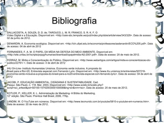 Bibliografia
DALLACOSTA, A; SOUZA, D. D. de; TAROUCO, L. M. R; FRANCO, S. R. K. F. O
Vídeo Digital e a Educação. Disponível em: <http://ceie-sbc.tempsite.ws/pub/index.php/sbie/article/view/343/329>. Data de acesso:
02 de junho de 2012.

DENARDIN, A. Economia ecológica. Disponível em: <http://ich.ufpel.edu.br/economia/professores/aadenardin/ECO%205.pdf>. Data
de acesso: 04 de abril de 2012

FERNANDES, F. A. M. O PAPEL DA MÍDIA NA DEFESA DO MEIO AMBIENTE. Disponível em:
<http://site.unitau.br//scripts/prppg/humanas/download/opapelmidia-N2-2001.pdf>. Data de acesso: 20 de maio de 2012.

FERRAZ, M. Mídia e Conscientização do Público. Disponível em: <http://www.webartigos.com/artigos/midia-e-conscientizacao-do-
publico/22761/ >. Data de acesso: 4 de abril de 2012

IHU On-Line- Instituto Humanistas Unisinos. Economia verde inclusiva. A proposta do
Brasil para a Rio+20. Entrevista especial com Fernando Lyrio. Disponível em: <http://www.ihu.unisinos.br/entrevistas/507218-
economia-verde-inclusiva-a-proposta-do-brasil-para-a-rio20-entrevista-especial-com-fernando-lyrio>. Data de acesso: 04 de abril de
2012

JACOBI, P. EDUCAÇÃO AMBIENTAL, CIDADANIA E SUSTENTABILIDADE. Cad.
Pesqui. São Paulo, n. 118. Mar, 2003. Disponível em: <http://www.scielo.br/scielo.php?
script=sci_arttext&pid=S0100-15742003000100008&lng=en&nrm=iso>. Data de acesso: 20 de maio de 2012.

KOTLER, P.; KELLER, K. L. Administração de Marketing- A Bíblia do Marketing.
12° edição. São Paulo: Prentice Hall Brasil, 2006, 776p.

LANDIM, W. O YouTube em números. Disponível em: <http://www.tecmundo.com.br/youtube/5810-o-youtube-em-numeros.htm>.
Data de acesso: 20 de maio de 2012.
 