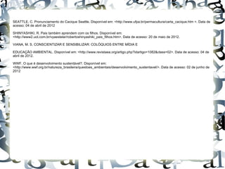 SEATTLE, C. Pronunciamento do Cacique Seattle. Disponível em: <http://www.ufpa.br/permacultura/carta_cacique.htm >. Data de
acesso: 04 de abril de 2012

SHINYASHIKI, R. Pais também aprendem com os filhos. Disponível em:
<http://www2.uol.com.br/vyaestelar/robertoshinyashiki_pais_filhos.htm>. Data de acesso: 20 de maio de 2012.

VIANA, M. S. CONSCIENTIZAR E SENSIBILIZAR: COLÓQUIOS ENTRE MÍDIA E

EDUCAÇÃO AMBIENTAL. Disponível em: <http://www.revistaea.org/artigo.php?idartigo=1082&class=02>. Data de acesso: 04 de
abril de 2012.

WWF. O que é desenvolvimento sustentável?. Disponível em:
<http://www.wwf.org.br/natureza_brasileira/questoes_ambientais/desenvolvimento_sustentavel/>. Data de acesso: 02 de junho de
2012
 