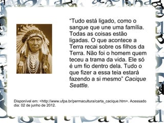 “Tudo está ligado, como o
                               sangue que une uma família.
                               Todas as coisas estão
                               ligadas. O que acontece a
                               Terra recai sobre os filhos da
                               Terra. Não foi o homem quem
                               teceu a trama da vida. Ele só
                               é um fio dentro dela. Tudo o
                               que fizer a essa teia estará
                               fazendo a si mesmo” Cacique
                               Seattle.

Disponível em: <http://www.ufpa.br/permacultura/carta_cacique.htm>. Acessado
dia: 02 de junho de 2012.
 