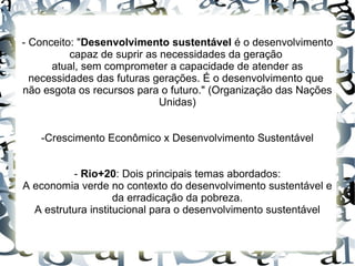 - Conceito: "Desenvolvimento sustentável é o desenvolvimento
          capaz de suprir as necessidades da geração
      atual, sem comprometer a capacidade de atender as
  necessidades das futuras gerações. É o desenvolvimento que
não esgota os recursos para o futuro." (Organização das Nações
                             Unidas)


   -Crescimento Econômico x Desenvolvimento Sustentável


          - Rio+20: Dois principais temas abordados:
A economia verde no contexto do desenvolvimento sustentável e
                    da erradicação da pobreza.
  A estrutura institucional para o desenvolvimento sustentável
 
