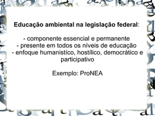 Educação ambiental na legislação federal:

     - componente essencial e permanente
  - presente em todos os níveis de educação
- enfoque humanistíco, hostílico, democrático e
                  participativo

              Exemplo: ProNEA
 