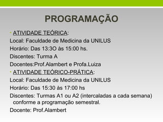 PROGRAMAÇÃO
• ATIVIDADE TEÓRICA:
Local: Faculdade de Medicina da UNILUS
Horário: Das 13:3O às 15:00 hs.
Discentes: Turma A
Docentes:Prof.Alambert e Profa.Luiza
• ATIVIDADE TEÓRICO-PRÁTICA:
Local: Faculdade de Medicina da UNILUS
Horário: Das 15:30 às 17:00 hs
Discentes: Turmas A1 ou A2 (intercaladas a cada semana)
conforme a programação semestral.
Docente: Prof.Alambert
 