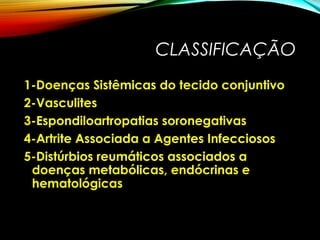 CLASSIFICAÇÃO
1-Doenças Sistêmicas do tecido conjuntivo
2-Vasculites
3-Espondiloartropatias soronegativas
4-Artrite Associada a Agentes Infecciosos
5-Distúrbios reumáticos associados a
doenças metabólicas, endócrinas e
hematológicas
 