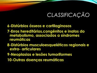 CLASSIFICAÇÃO
6-Distúrbios ósseos e cartilaginosos
7-Erros hereditários,congênitos e inatos do
metabolismo, associados a síndromes
reumáticas
8-Distúrbios musculoesqueléticos regionais e
extra- articulares
9-Neoplasias e lesões tumoriformes
10-Outras doenças reumáticas
 