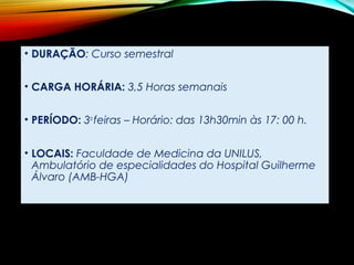 • DURAÇÃO: Curso semestral
 
• CARGA HORÁRIA: 3,5 Horas semanais
 
• PERÍODO: 3a
feiras – Horário: das 13h30min às 17: 00 h.
• LOCAIS: Faculdade de Medicina da UNILUS,
Ambulatório de especialidades do Hospital Guilherme
Álvaro (AMB-HGA)
 