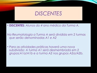 DISCENTES
• DISCENTES: Alunos do 4o
ano médico da Turma A.
Na Reumatologia a Turma A será dividida em 2 turmas
que serão denominadas A1 e A2
• Para as atividades práticas haverá uma nova
subdivisão: A turma A1 será desmembrada em 2
grupos:A1a/A1b e a turma A2 nos grupos A2a/A2b.
 